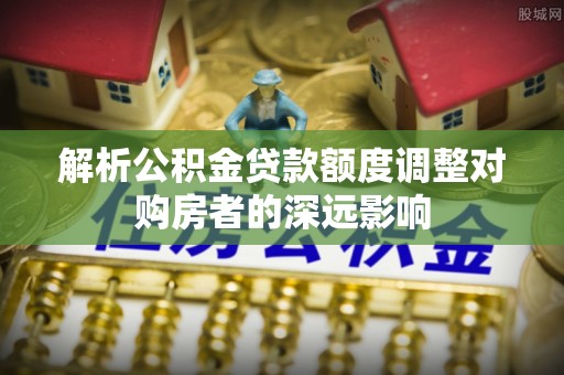 屏边解析公积金贷款额度调整对购房者的深远影响