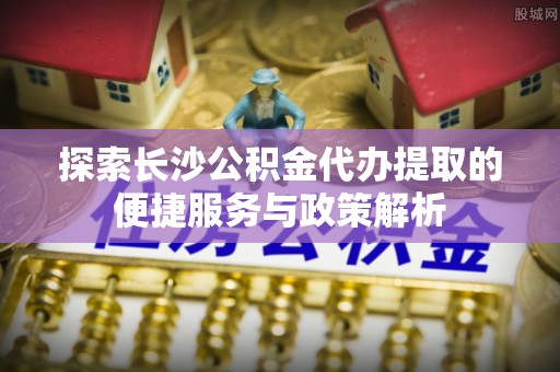 屏边探索长沙公积金代办提取的便捷服务与政策解析