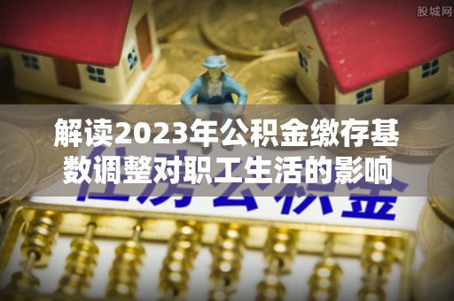 屏边解读2023年公积金缴存基数调整对职工生活的影响